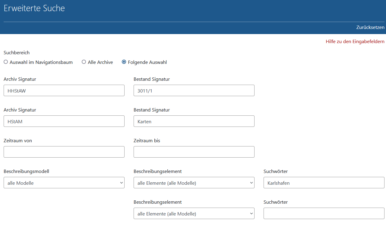 Arcinsys: Erweiterte Suche - Modelle / Elemente Screenshot der Suchmaske der Erweiterten Suche in Arcinsys mit Eingabebeispiel für 'Folgende Auswahl' und Suche in mehreren Archiven und Beständen.
Die Suchmaske ist mit der h1-Überschrift 'Erweiterte Suche' bezeichnet. Im Kopfbereich befindet sich der Button 'Zurücksetzen'.
Die Suchmaske besteht aus dem Link 'Hilfe zu den Eingabefeldern' und folgenden Rubriken: Suchbereich, Archiv Signatur, Bestand Signatur, Zeitraum von, Zeitraum bis, Beschreibungsmodell, Beschreibungselement, Suchwörter.
In der Rubrik 'Suchbereich' gibt es die Auswahlfelder Auswahl im Navigationsbaum, Alle Archive, Folgende Auswahl. Das Auswahlfeld 'Folgende Auswahl' bezieht sich auf die Auswahl in der Rubrik 'Archiv Signatur'
und 'Bestand Signatur'.
In der Rubrik 'Archiv Signatur' gibt es zweimal das Eingabe-Auswahlfeld 'Archiv-Signatur' mit jeweils zugehörigem Autocompleterfeld 'Bestand Signatur'
In der Rubrik 'Zeitraum von' 'Zeitraum bis' gibt es zwei Eingabefelder zur Eingabe von Jahreszahlen.
In der Rubrik 'Beschreibungsmodell' gibt es eine Auswahlliste.
In der Rubrik 'Beschreibungselement' gibt es drei Auswahllisten mit zugehörigen Eingabefeld 'Suchwörter'
Zudem gibt es das Markierungskästchen 'Nur Objekte mit Digitalisaten', den Button 'Suchen' und die mit einer h2-Überschrift bezeichnete 'Hilfe zu den Eingabefeldern'.
Mit einem Klick auf den Button 'Zurücksetzen' im Kopfbereich werden alle Sucheinträge und Markierungen gelöscht.