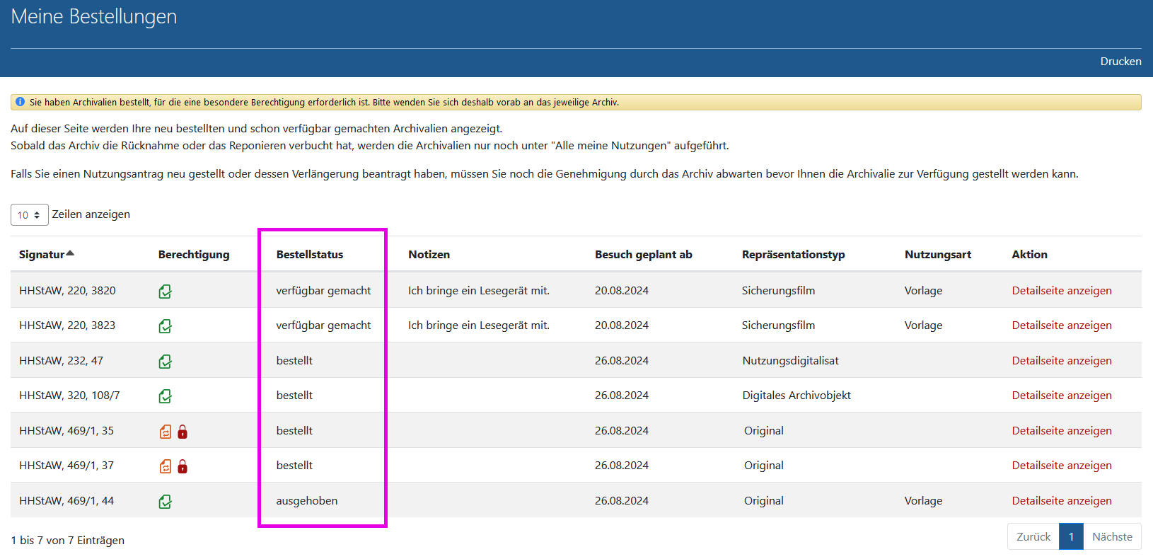 Arcinsys: Seite 'Meine Bestellungen' Screenshot der Seite 'Meine Bestellungen' in Arcinsys.
Die Seite hat die h1-Überschrift 'Meine Bestellungen'. Im Kopfbereich befindet sich der Button 'Drucken'.
Im Hauptbereich befindet sich nach einem Erklärungstext eine Tabelle, in der die aktuell bestellten und genutzten Archivalien aufgeführt.
Sie hat folgende Spalten: Signatur, Berechtigung, Bestellstatus, Notizen, Besuch geplant ab, Repräsentationstyp, Nutzungsart, Aktion.
In der Spalte 'Berechtigung' werden abhängig von vorliegenden Berechtigungen folgende Informationen ausgegeben:
- Berechtigung vorhanden (Hinweis für Sehende: Symbol grünes Blatt mit Haken),
- Berechtigung fehlt (noch) (Hinweis für Sehende: Symbol orangefarbenes Blatt mit zwei Pfeilen).
- Bei einem Archivale, das noch Nutzungseinschränkungen unterliegt, wird folgende Information ausgegeben: Nutzung eingeschränkt bis Jahreszahl (Hinweis für Sehende: Symbol rotes Schloss)
- Bei einem Archivale, das verborgen bzw. nicht veröffentlicht ist, wird folgende Information ausgegeben: Verborgen (nicht veröffentlicht) (Hinweis für Sehende: Symbol rotes Auge).
In der Spalte 'Bestellstatus' ist der Bearbeitungsstand der Bestellung angegeben. Es gibt folgende Möglichkeiten: bestellt, ausgehoben, verfügbar gemacht.
In der Spalte 'Repräsentationstyp' wird die Vorlageform des Archivales angegeben. Es gibt folgende Möglichkeiten: Original, Mikrofiche, Sicherungsfilm, Nutzungsdigitalisat, Digitales Archivobjekt.
In der Spalte 'Nutzungsart' wird die Art der Nutzung angegeben. Bei Privatpersonen gibt es als Nutzungsart nur 'Vorlage' und 'Freischaltung', bei Institutionen und Behörden ist auch 'Abholung' und 'Zusendung' möglich.
In der Spalte 'Aktion' befindet sich der Link 'Detailseite anzeigen'.