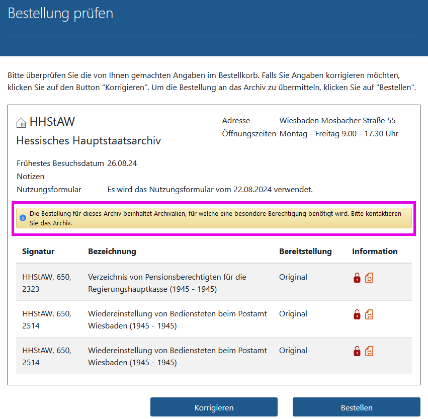 Arcinsys: Seite 'Bestellkorb' in Arcinsys mit Informationen über vorliegende oder erforderliche Berechtigungen Screenshot der Prüfseite des Bestellkorbs in Arcinsys.
Die Prüfseite hat die h1-Überschrift 'Bestellung prüfen'.
Auf ihr sind die einzelnen Bestellungen archivweise aufgeführt. Wenn Sie für die Nutzung einer Bestellung noch keine Berechtigung haben,
wird beim jeweiligen Archiv folgender Hinweis eingeblendet: 'Die Bestellung für dieses Archiv beinhaltet Archivalien, für welche eine besondere Berechtigung benötigt wird.
Bitte kontaktieren Sie das Archiv.'