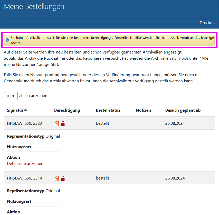 Arcinsys: Information auf der Seite 'Meine Bestellungen' Screenshot der Seite 'Meine Bestellungen' in Arcinsys.
Die Seite hat die h1-Überschrift 'Meine Bestellungen'. Im Kopfbereich befindet sich der Button 'Drucken'.
Im Hauptbereich befindet sich nach einem Erklärungstext eine Tabelle, in der die aktuell bestellten und genutzten Archivalien aufgeführt.
Sie hat folgende Spalten: Signatur, Berechtigung, Bestellstatus, Notizen, Besuch geplant ab, Repräsentationstyp, Nutzungsart, Aktion.
In der Spalte 'Berechtigung' werden abhängig von vorliegenden Berechtigungen folgende Informationen ausgegeben:
- Berechtigung vorhanden (Hinweis für Sehende: Symbol grünes Blatt mit Haken),
- Berechtigung fehlt (noch) (Hinweis für Sehende: Symbol orangefarbenes Blatt mit zwei Pfeilen).
- Bei einem Archivale, das noch Nutzungseinschränkungen unterliegt, wird folgende Information ausgegeben: Nutzung eingeschränkt bis Jahreszahl (Hinweis für Sehende: Symbol rotes Schloss)
- Bei einem Archivale, das verborgen bzw. nicht veröffentlicht ist, wird folgende Information ausgegeben: Verborgen (nicht veröffentlicht) (Hinweis für Sehende: Symbol rotes Auge).
In der Spalte 'Bestellstatus' ist der Bearbeitungsstand der Bestellung angegeben. Es gibt folgende Möglichkeiten: bestellt, ausgehoben, verfügbar gemacht.
In der Spalte 'Repräsentationstyp' wird die Vorlageform des Archivales angegeben. Es gibt folgende Möglichkeiten: Original, Mikrofiche, Sicherungsfilm, Nutzungsdigitalisat, Digitales Archivobjekt.
In der Spalte 'Nutzungsart' wird die Art der Nutzung angegeben. Bei Privatpersonen gibt es als Nutzungsart nur 'Vorlage' und 'Freischaltung', bei Institutionen und Behörden ist auch 'Abholung' und 'Zusendung' möglich.
In der Spalte 'Aktion' befindet sich der Link 'Detailseite anzeigen'.